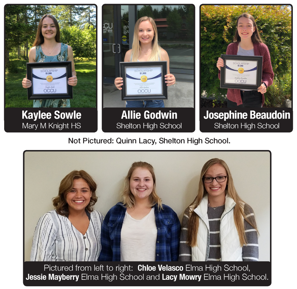 Kaylee Sowle Mary M Knight HS Allie Godwin Shelton High School Congrats to the 2019 OCCU Scholarship Recipients! Not Pictured: Quinn Lacy, Shelton High School. Josephine Beaudoin Shelton High School Pictured from left to right: Chloe Velasco Elma High School, Jessie Mayberry Elma High School and Lacy Mowry Elma High School.